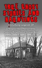 True Ghost Stories And Hauntings: Disturbing Legends Of Unexplained Phenomena, Ghastly True Ghost Stories And True Paranormal Hauntings