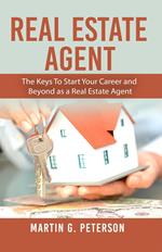 Real Estate Agent: The Keys To Start Your Career and Beyond as a Real Estate Agent