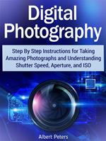 Digital Photography: Step By Step Instructions for Taking Amazing Photographs and Understanding Shutter Speed, Aperture, and Iso