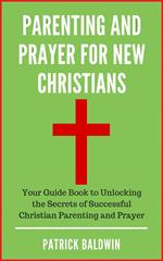 Parenting and Prayer for New Christians Your Guide Book to Unlocking the Secrets of Successful Christian Parenting and Prayer