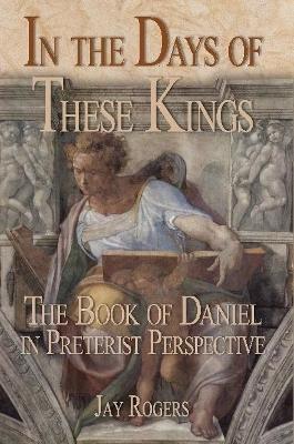 In The Days of These Kings: The Book of Daniel in Preterist Perspective - Jay Rogers - cover