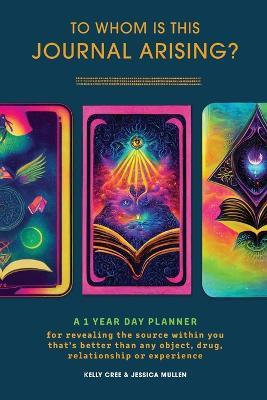 To Whom Is This Journal Arising?: A 1 Year Day Planner for Revealing the Source Within You That's Better Than Any Object, Drug, Relationship or Experience - Kelly Cree,Jessica Mullen - cover