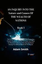 AN INQUIRY INTO THE Nature and Causes OF THE WEALTH OF NATIONS Book 1: The Causes Of Improvement In The Productive Powers Of Labour, And Of The Order According To Which Its Produce Is Naturally Distributed Among The Different Ranks Of The People