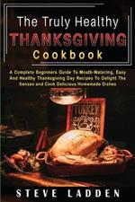 The Truly Healthy Thanksgiving Cookbook: A Complete Beginners Guide To Mouth-Watering, Easy And Healthy Thanksgiving Day Recipes To Delight The Senses and Cook Delicious Homemade Dishes