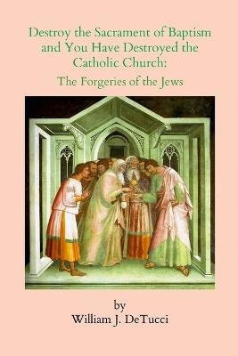 Destroy the Sacrament of Baptism and You Have Destroyed the Catholic Church: The Forgeries of the Jews - William J Detucci - cover