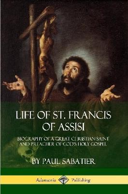 Life of St. Francis of Assisi: Biography of a Great Christian Saint and Preacher of God's Holy Gospel - Paul Sabatier - cover