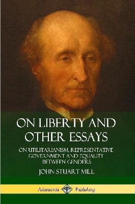 On Liberty and Other Essays: On Utilitarianism, Representative Government and Equality Between Genders - John Stuart Mill - cover