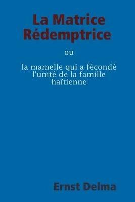 La Matrice Redemptrice ou la mamelle qui a feconde l'unite de la famille haitienne - Ernst Delma - cover