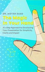 The Magic in Your Hand: A 5-Step Approach to Structuring Your Presentation for Simplicity, Clarity and Impact