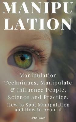 Manipulation: Manipulation Techniques; How to Spot Manipulation and How to Avoid it; Manipulate & Influence People, Science and Practice - John Brown - cover