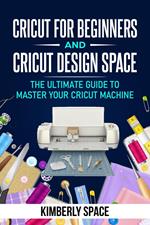 Cricut for Beginners and Cricut Design Space: the Ultimate Guide to Master your Cricut Machine