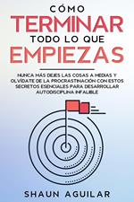 Cómo Terminar Todo lo que Empiezas: Nunca más dejes las cosas a medias y olvídate de la procrastinación con estos secretos esenciales para desarrollar autodisciplina infalible