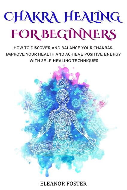 Chakra Healing for Beginners: How to Discover and Balance Your Chakras. Improve Your Health and Achieve Positive Energy With Self-healing Techniques