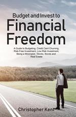 Budget and Invest to Financial Freedom: A Guide to Budgeting, Credit Card Churning, Risk-Free Investment, Low-Risk Investment, Being a Minimalist, Stocks, Bonds and Real Estate