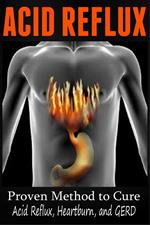 Acid Reflux - Proven Methods to Cure Acid Reflux, Heartburn, and GERD