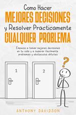 Cómo Hacer Mejores Decisiones y Resolver Prácticamente Cualquier Problema: Empieza a Tomar Mejores Decisiones en tu Vida y a Superar Fácilmente Problemas y Obstáculos Difíciles