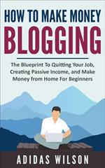 How To Make Money Blogging - The Blueprint To Quitting Your Job, Creating Passive Income, And Make Money From Home For Beginners