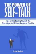 The Power Of Self-Talk: How To Stop Beating Yourself Up, Take Action And Achieve Success In Your Life