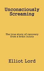 Unconsciously Screaming: The true story of recovery from a brain injury