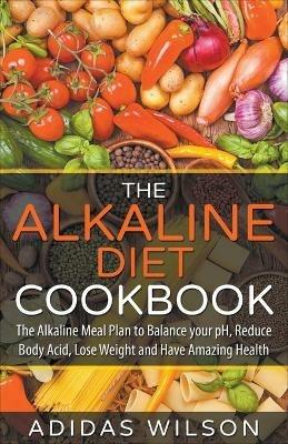 The Alkaline Diet CookBook: The Alkaline Meal Plan to Balance your pH, Reduce Body Acid, Lose Weight and Have Amazing Health - Adidas Wilson - cover