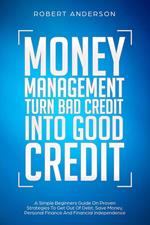 Money Management Turn Bad Credit Into Good Credit A Simple Beginners Guide On Proven Strategies To Get Out Of Debt, Save Money, Personal Finance And Financial Independence