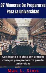 37 Maneras De Prepararse Para la Universidad: Adelántate a la clase con grandes consejos para prepararte para la universidad