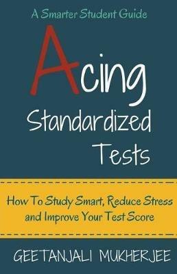 Acing Standardized Tests: How To Study Smart, Reduce Stress and Improve Your Test Score - Geetanjali Mukherjee - cover