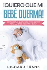 ¡Quiero que mi Bebé Duerma!: Cómo Lograr que tu Bebé Pueda Dormir Toda la Noche Feliz y Tranquilo