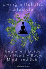 Living a Holistic Lifestyle: Beginners Guide to a Healthy Body, Mind, and Soul