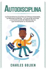 Autodisciplina: La extraordinaria guía para el enfoque imparable, la resistencia mental, la fuerza de voluntad y la construcción de hábitos diarios que aumentarán su autoestima