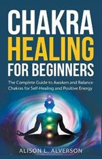 Chakra Healing For Beginners: The Complete Guide to Awaken and Balance Chakras for Self-Healing and Positive Energy