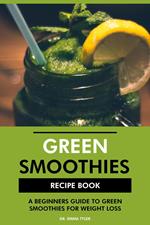 Green Smoothies Recipe Book: A Beginners Guide to Green Smoothies for Weight Loss