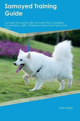 Samoyed Training Guide Samoyed Training Includes: Samoyed Tricks, Socializing, Housetraining, Agility, Obedience, Behavioral Training, and More - John Alsop - cover