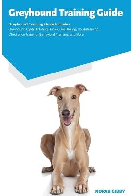 Greyhound Training Guide Greyhound Training Guide Includes: Greyhound Agility Training, Tricks, Socializing, Housetraining, Obedience Training, Behavioral Training, and More - Norah Gibby - cover