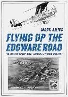 Flying up the Edgware Road: The Birth of North-West London's Aviation Industry - Mark Amies - cover