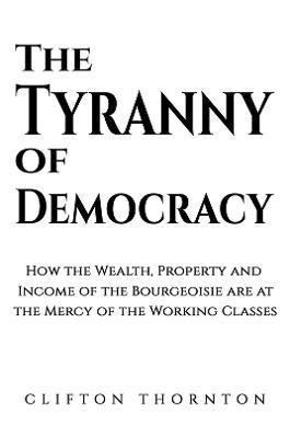 The Tyranny of Democracy: How the Wealth, Property and Income of the Bourgeoisie are at the Mercy of the Working Classes - Clifton Thornton - cover