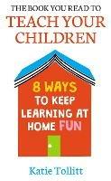 The Book You Read to Teach Your Children: 8 Ways to Keep Learning at Home Fun - Katie Tollitt - cover