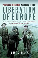 Proposed Airborne Assaults in the Liberation of Europe: Cancelled Allied Plans from the Falaise Pocket to Operation Market Garden