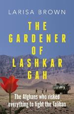 The Gardener of Lashkar Gah: The Afghans who Risked Everything to Fight the Taliban