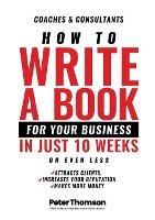 How to Write a Book For Your Business in 10 Weeks or Less: 'The surprisingly simple system to share your knowledge with a wider audience than ever before - and get rightfully rewarded for the difference you make in the world'