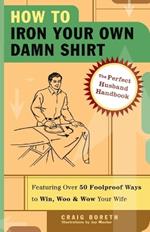 How to Iron Your Own Damn Shirt: The Perfect Husband Handbook Featuring Over 50 Foolproof Ways to Win, Woo & Wow Your Wife