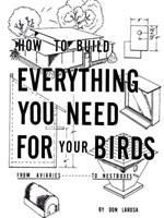 How to Build Everything You Need for Your Birds: from Aviaries . . . to Nestboxes