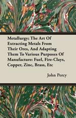 Metallurgy; The Art Of Extracting Metals From Their Ores, And Adapting Them To Various Purposes Of Manufacture: Fuel, Fire-Clays, Copper, Zinc, Brass, Etc