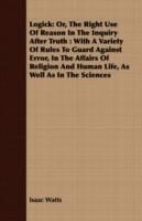 Logick: Or, The Right Use Of Reason In The Inquiry After Truth : With A Variety Of Rules To Guard Against Error, In The Affairs Of Religion And Human Life, As Well As In The Sciences