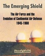 The Emerging Shield: The Air Force and the Evolution of Continental Air Defense 1945-1960