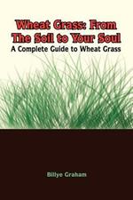 Wheat Grass: From the Soil to Your Soul: a Complete Guide to Wheat Grass