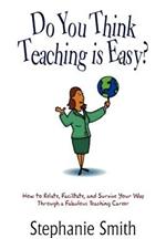 Do You Think Teaching is Easy?: How to Relate, Facilitate, and Survive Your Way Through a Fabulous Teaching Career