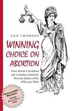 Winning Choice on Abortion: How British Columbian and Canadian Feminists Won the Battles of the 1970s and 1980s