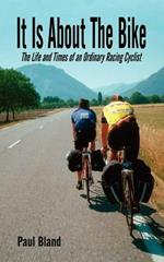 It Is About The Bike: The Life and Times of an Ordinary Racing Cyclist