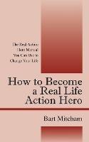 How to Become a Real Life Action Hero: The Real Action Hero Manual You Can Use to Change Your Life